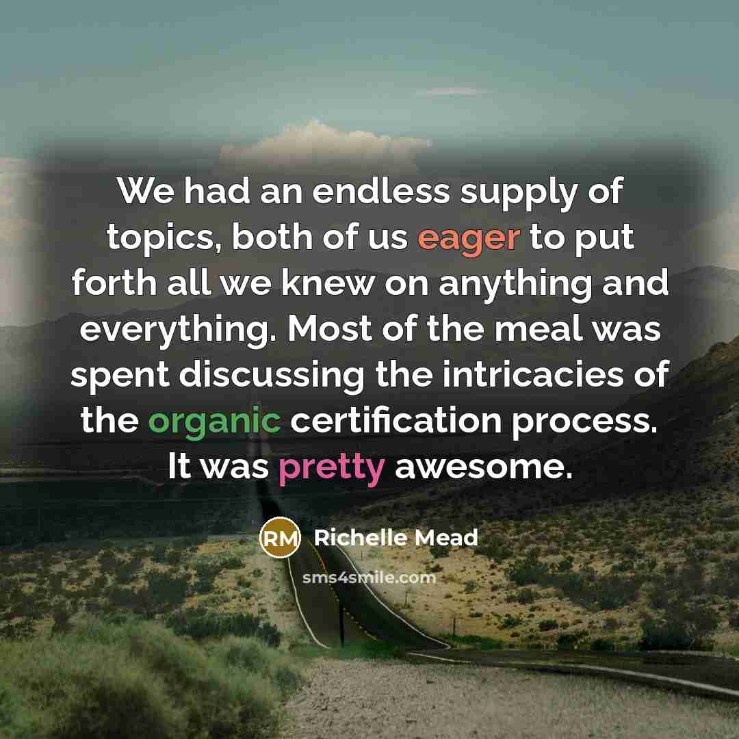 “We had an endless supply of topics, both of us eager to put forth all we knew on anything and everything. Most of the meal was spent discussing the intricacies of the organic certification process. It was pretty awesome.” quote by Richelle Mead