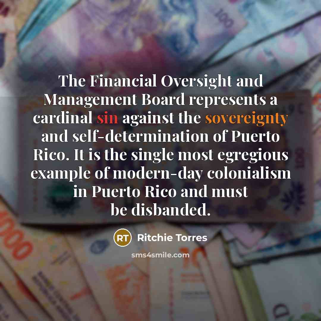 “The Financial Oversight and Management Board represents a cardinal sin against the sovereignty and self-determination of Puerto Rico. It is the single most egregious example of modern-day colonialism in Puerto Rico and must be disbanded.” quote by Ritchie Torres