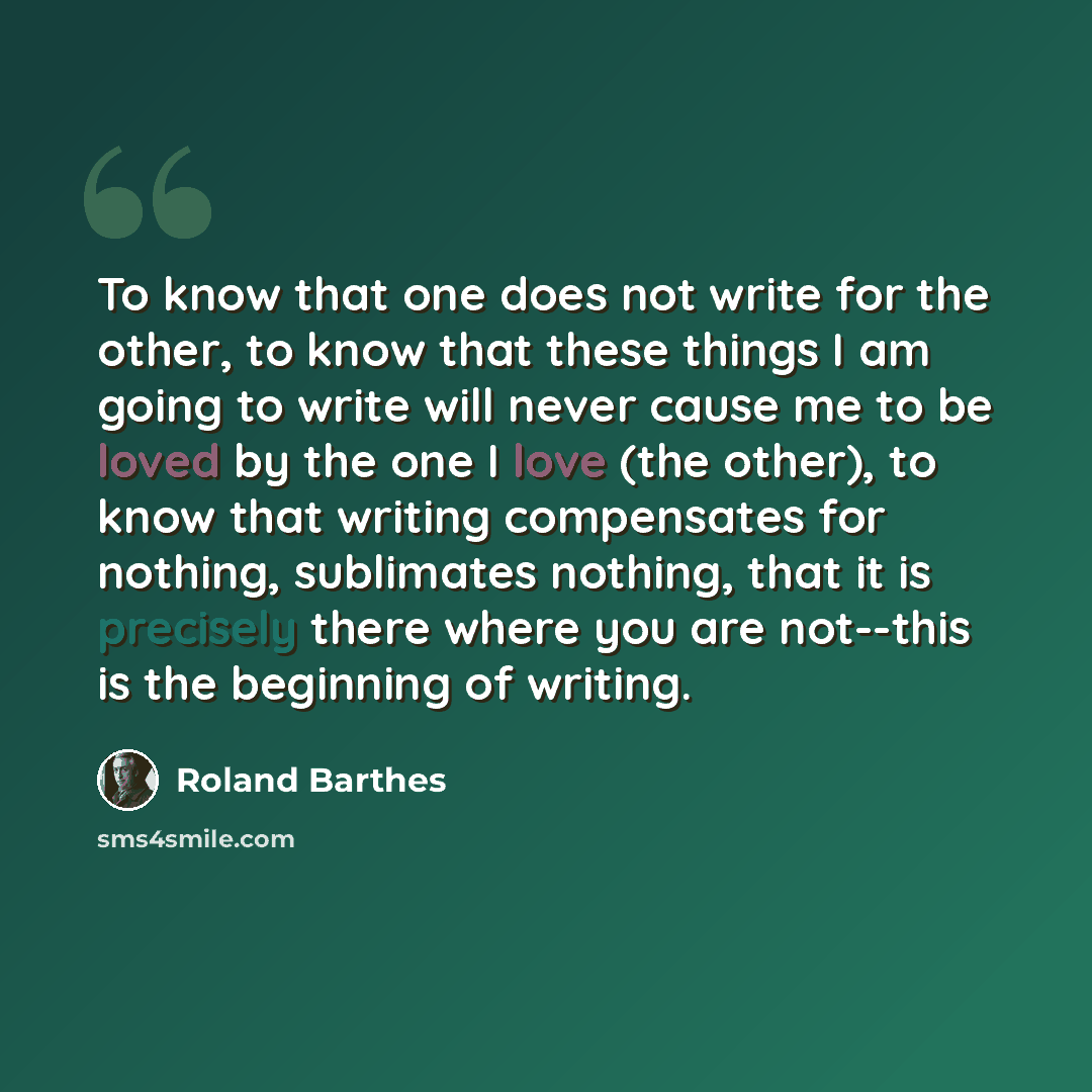 “To know that one does not write for the other, to know that these things I am going to write will never cause me to be loved by the one I love (the other), to know that writing compensates for nothing, sublimates nothing, that it is precisely there where you are not--this is the beginning of…” quote by Roland Barthes
