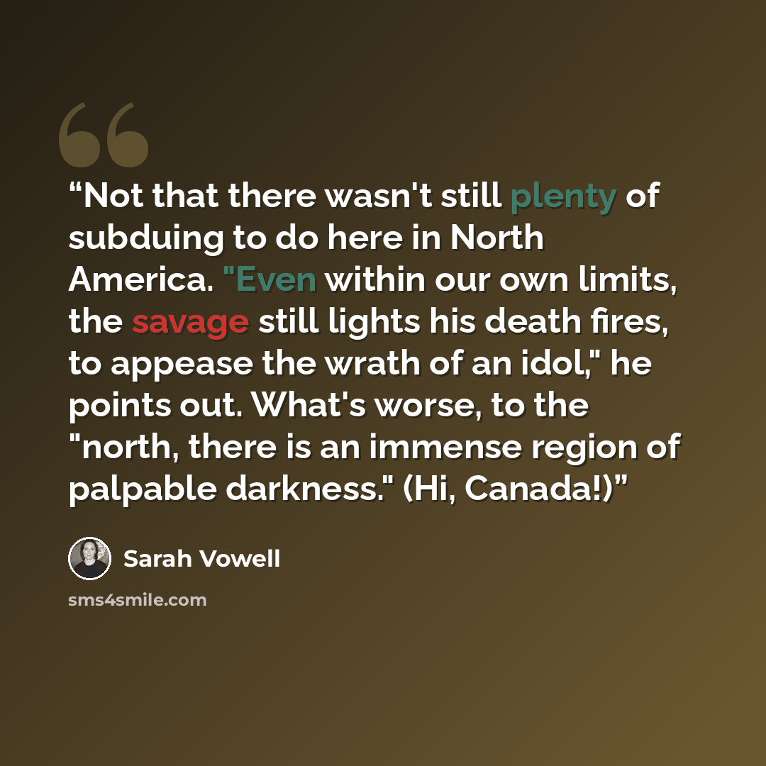“Not that there wasn't still plenty of subduing to do here in North America. "Even within our own limits, the savage still lights his death fires, to appease the wrath of an idol," he points out. What's worse, to the "north, there is an immense region of palpable darkness." (Hi, Canada!)” quote by Sarah Vowell