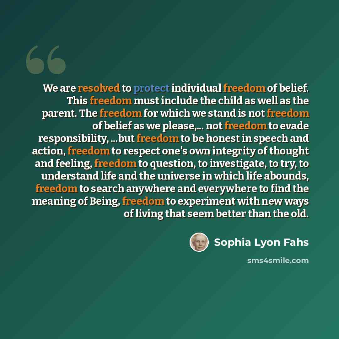 “We are resolved to protect individual freedom of belief. This freedom must include the child as well as the parent. The freedom for which we stand is not freedom of belief as we please,... not freedom to evade responsibility, ...but freedom to be honest in speech and action, freedom to respect…” quote by Sophia Lyon Fahs