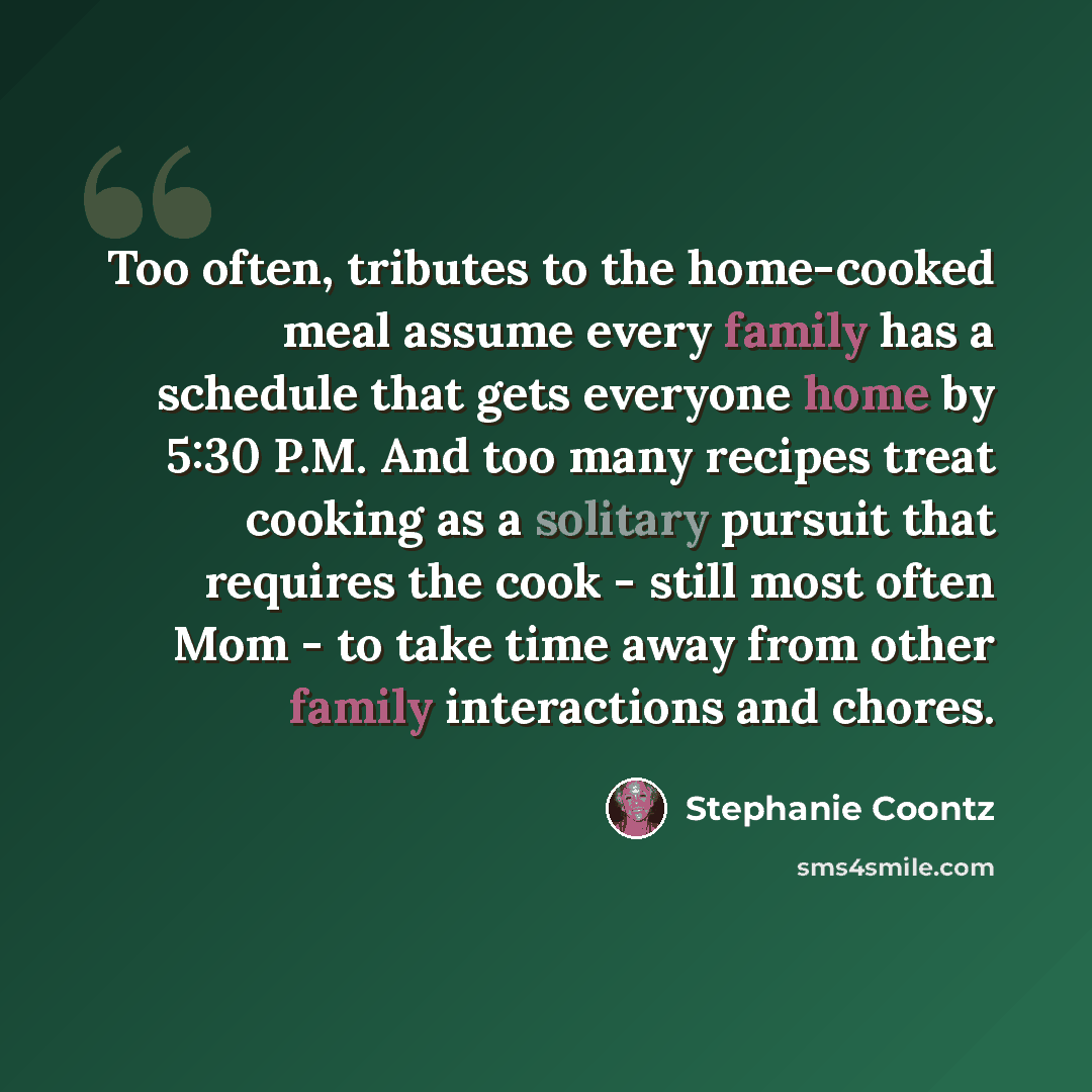 “Too often, tributes to the home-cooked meal assume every family has a schedule that gets everyone home by 5:30 P.M. And too many recipes treat cooking as a solitary pursuit that requires the cook - still most often Mom - to take time away from other family interactions and chores.” quote by Stephanie Coontz
