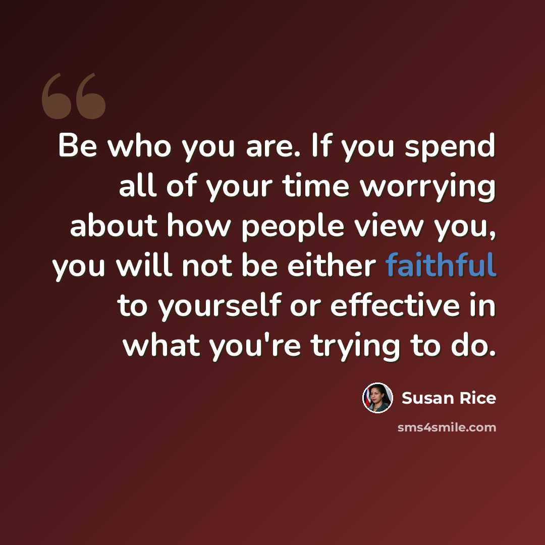 “Be who you are. If you spend all of your time worrying about how people view you, you will not be either faithful to yourself or effective in what you're trying to do.” quote by Susan Rice