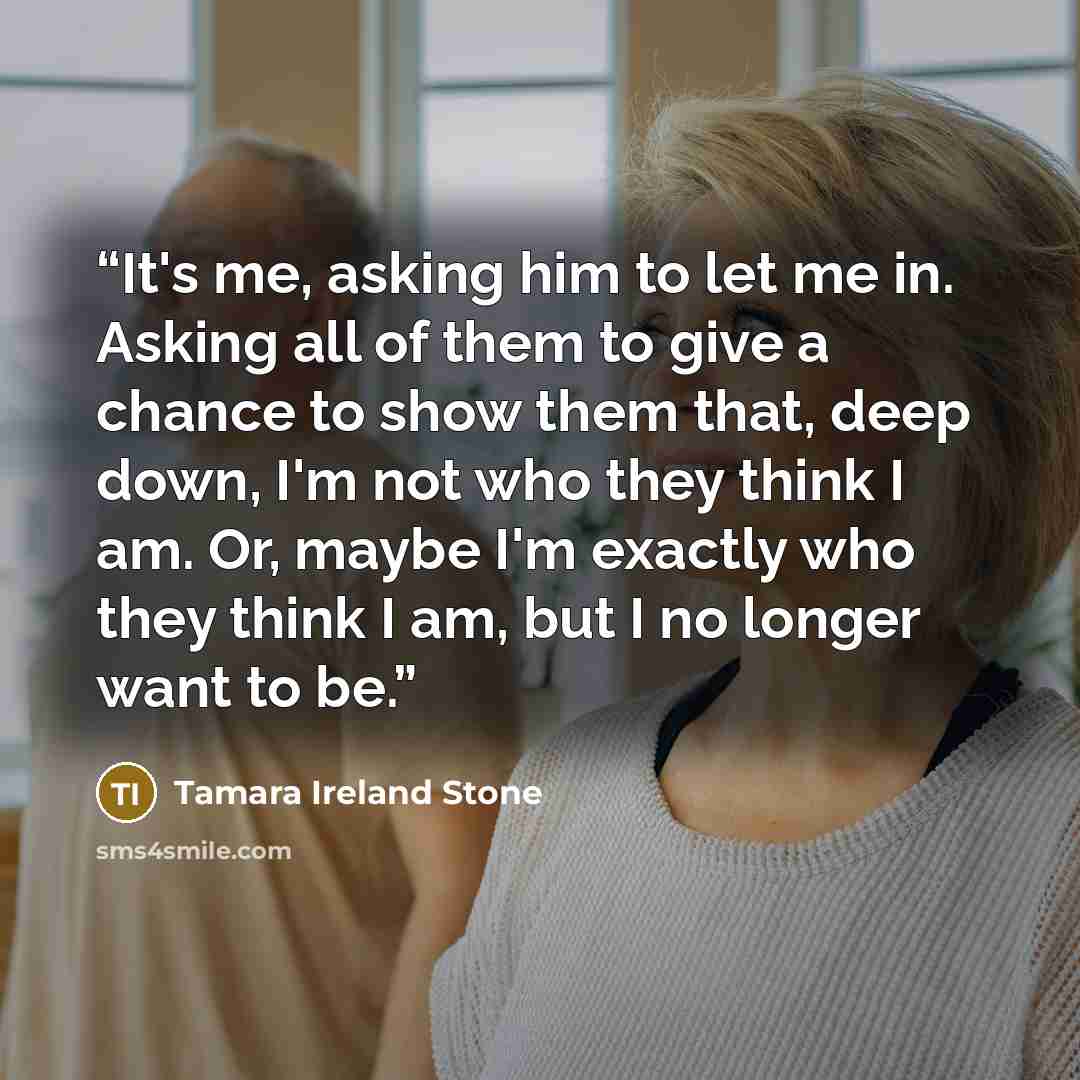“It's me, asking him to let me in. Asking all of them to give a chance to show them that, deep down, I'm not who they think I am. Or, maybe I'm exactly who they think I am, but I no longer want to be.” quote by Tamara Ireland Stone