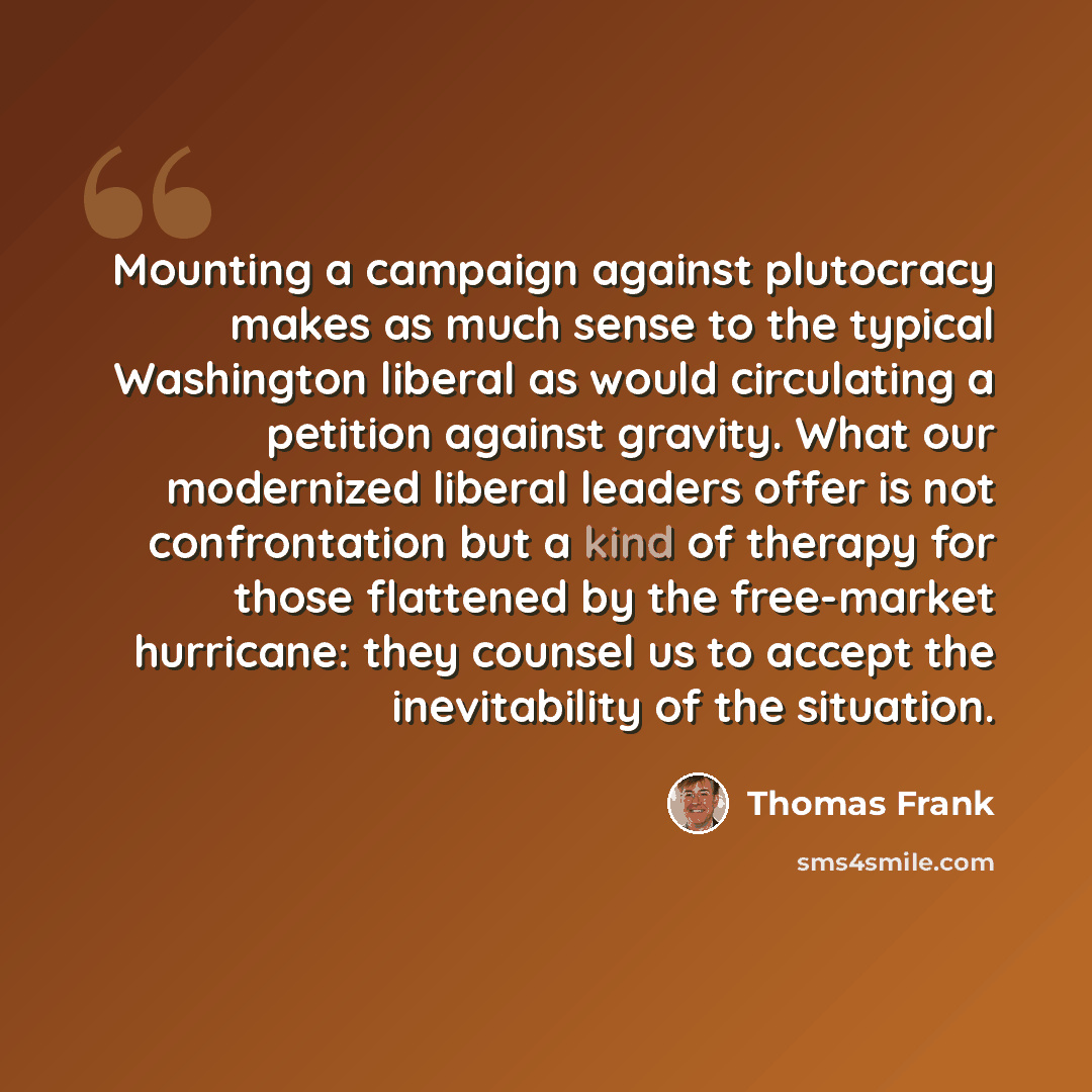 “Mounting a campaign against plutocracy makes as much sense to the typical Washington liberal as would circulating a petition against gravity. What our modernized liberal leaders offer is not confrontation but a kind of therapy for those flattened by the free-market hurricane: they counsel us to…” quote by Thomas Frank