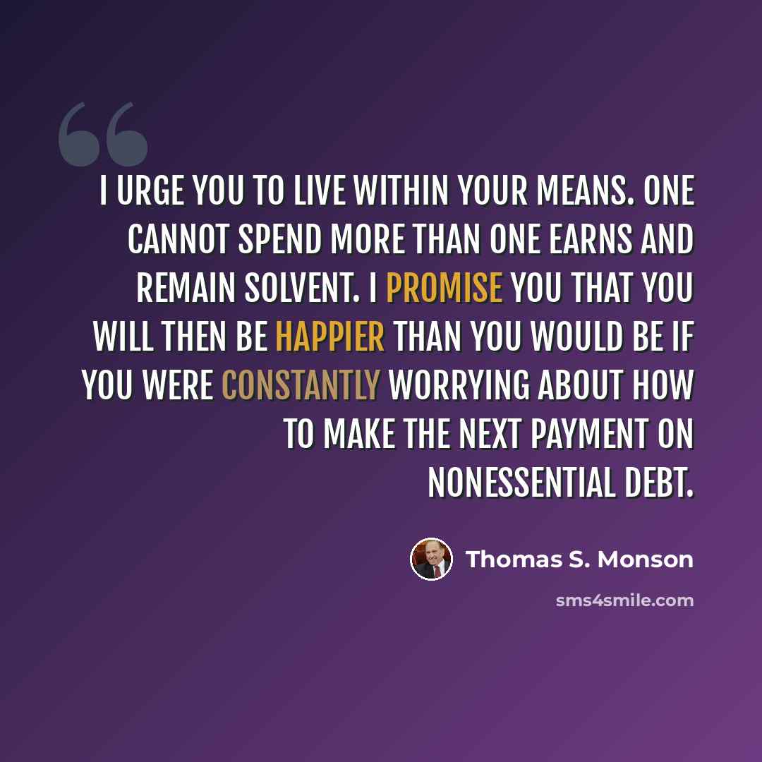 “I urge you to live within your means. One cannot spend more than one earns and remain solvent. I promise you that you will then be happier than you would be if you were constantly worrying about how to make the next payment on nonessential debt.” quote by Thomas S. Monson