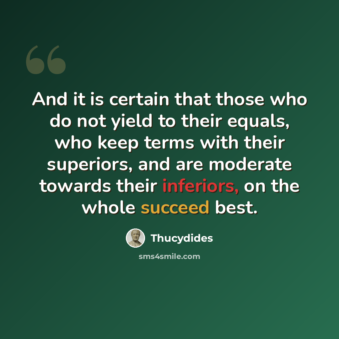 “And it is certain that those who do not yield to their equals, who keep terms with their superiors, and are moderate towards their inferiors, on the whole succeed best.” quote by Thucydides