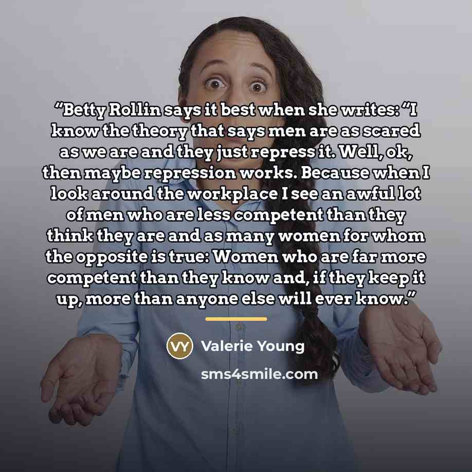 “Betty Rollin says it best when she writes: “I know the theory that says men are as scared as we are and they just repress it. Well, ok, then maybe repression works. Because when I look around the workplace I see an awful lot of men who are less competent than they think they are and as many women…” quote by Valerie Young