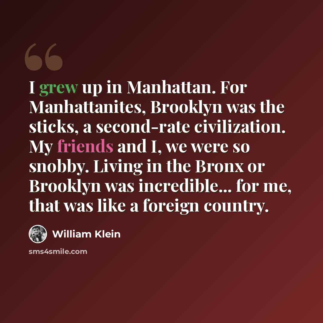 “I grew up in Manhattan. For Manhattanites, Brooklyn was the sticks, a second-rate civilization. My friends and I, we were so snobby. Living in the Bronx or Brooklyn was incredible... for me, that was like a foreign country.” quote by William Klein