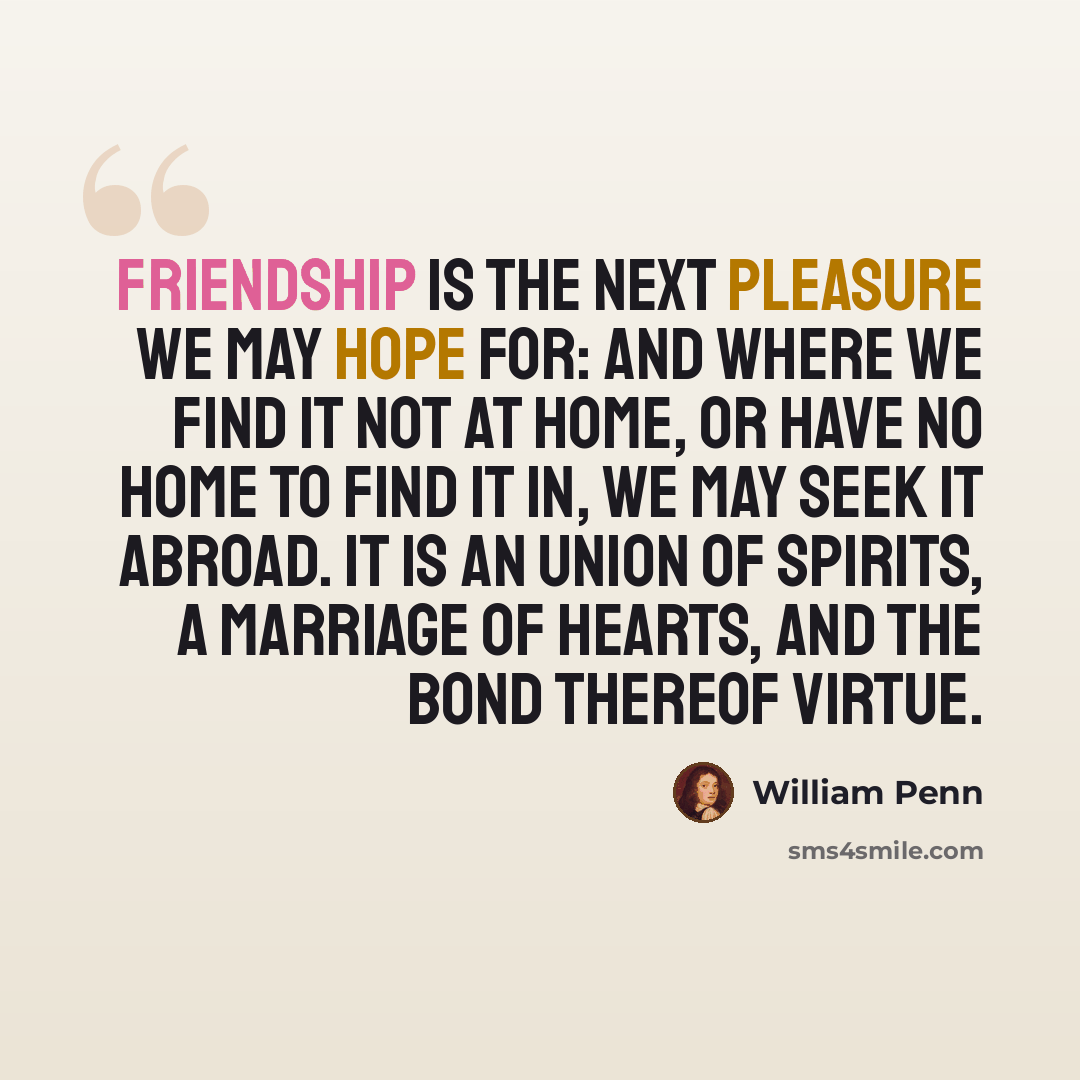 “Friendship is the next pleasure we may hope for: and where we find it not at home, or have no home to find it in, we may seek it abroad. It is an union of spirits, a marriage of hearts, and the bond thereof virtue.” quote by William Penn