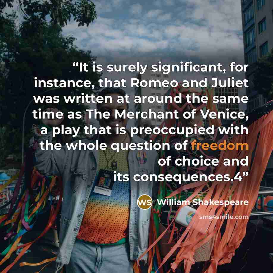 “It is surely significant, for instance, that Romeo and Juliet was written at around the same time as The Merchant of Venice, a play that is preoccupied with the whole question of freedom of choice and its consequences.4” quote by William Shakespeare