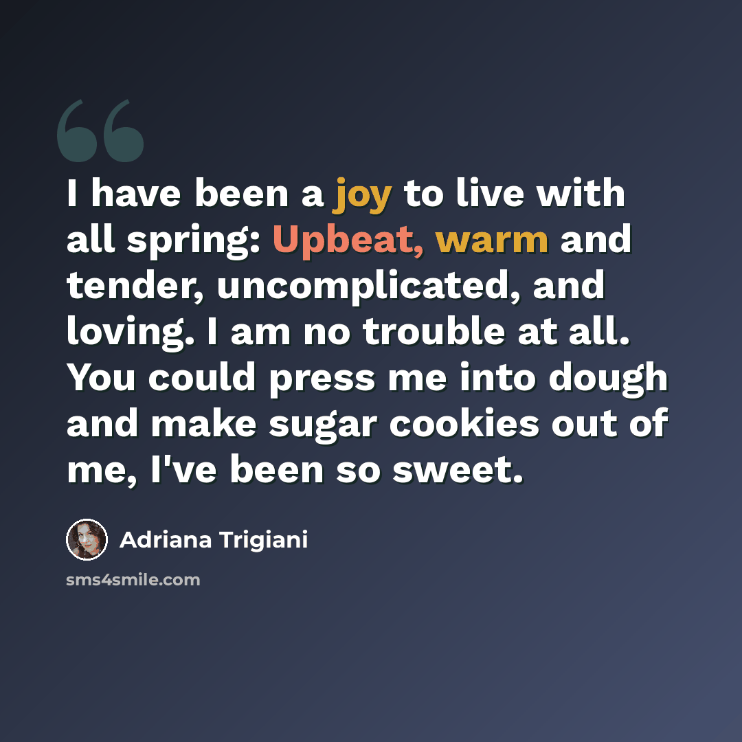 “I have been a joy to live with all spring: Upbeat, warm and tender, uncomplicated, and loving. I am no trouble at all. You could press me into dough and make sugar cookies out of me, I've been so sweet.” quote by Adriana Trigiani