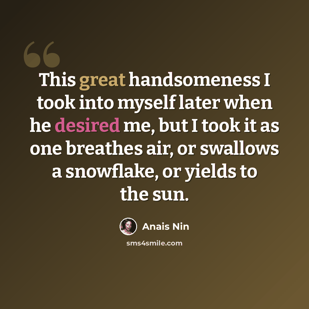 “This great handsomeness I took into myself later when he desired me, but I took it as one breathes air, or swallows a snowflake, or yields to the sun.” quote by Anais Nin