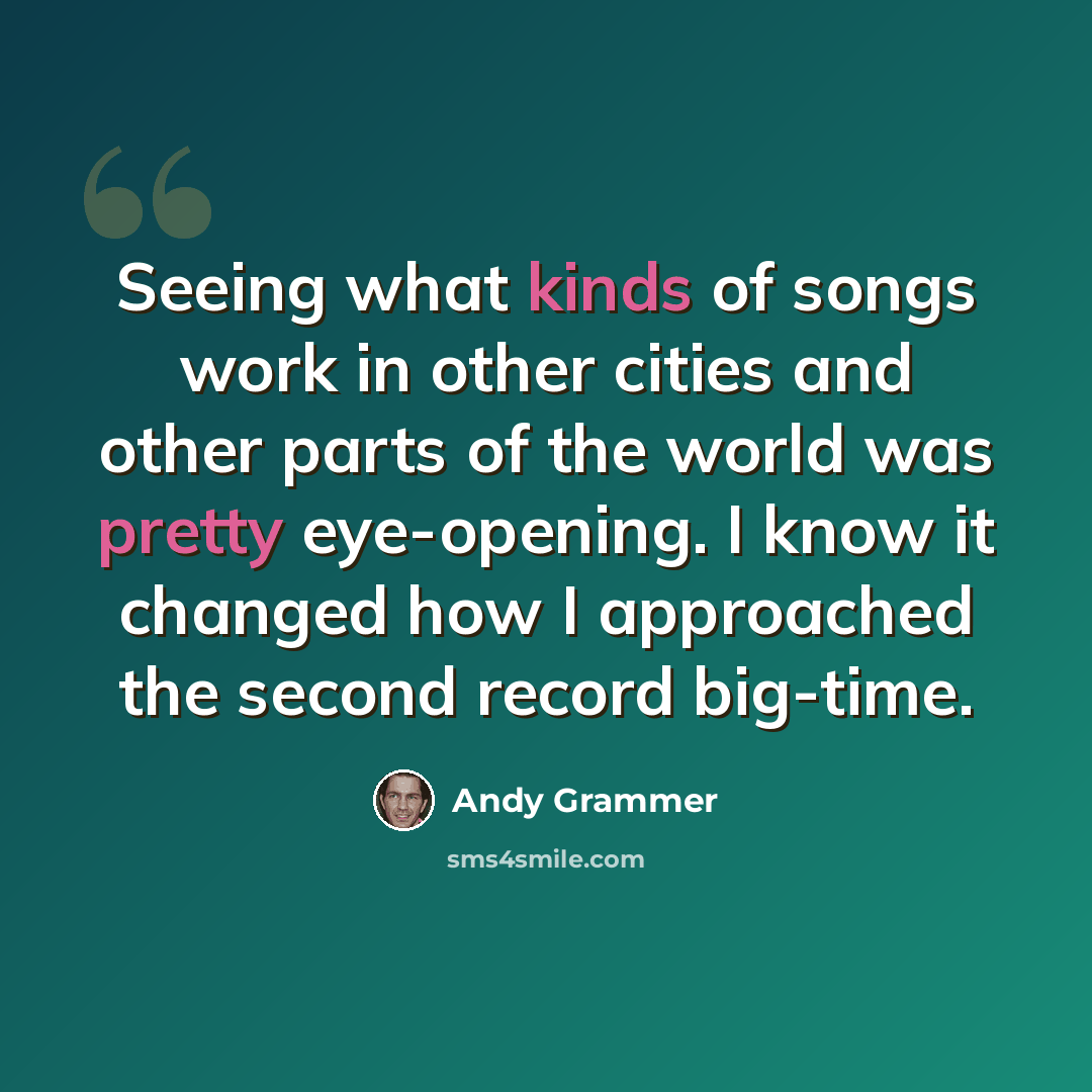 “Seeing what kinds of songs work in other cities and other parts of the world was pretty eye-opening. I know it changed how I approached the second record big-time.” quote by Andy Grammer