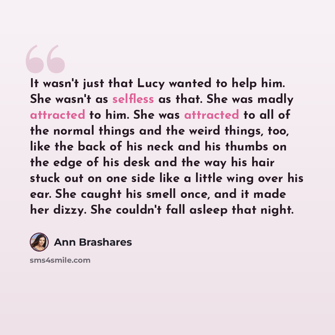 “It wasn't just that Lucy wanted to help him. She wasn't as selfless as that. She was madly attracted to him. She was attracted to all of the normal things and the weird things, too, like the back of his neck and his thumbs on the edge of his desk and the way his hair stuck out on one side like a…” quote by Ann Brashares