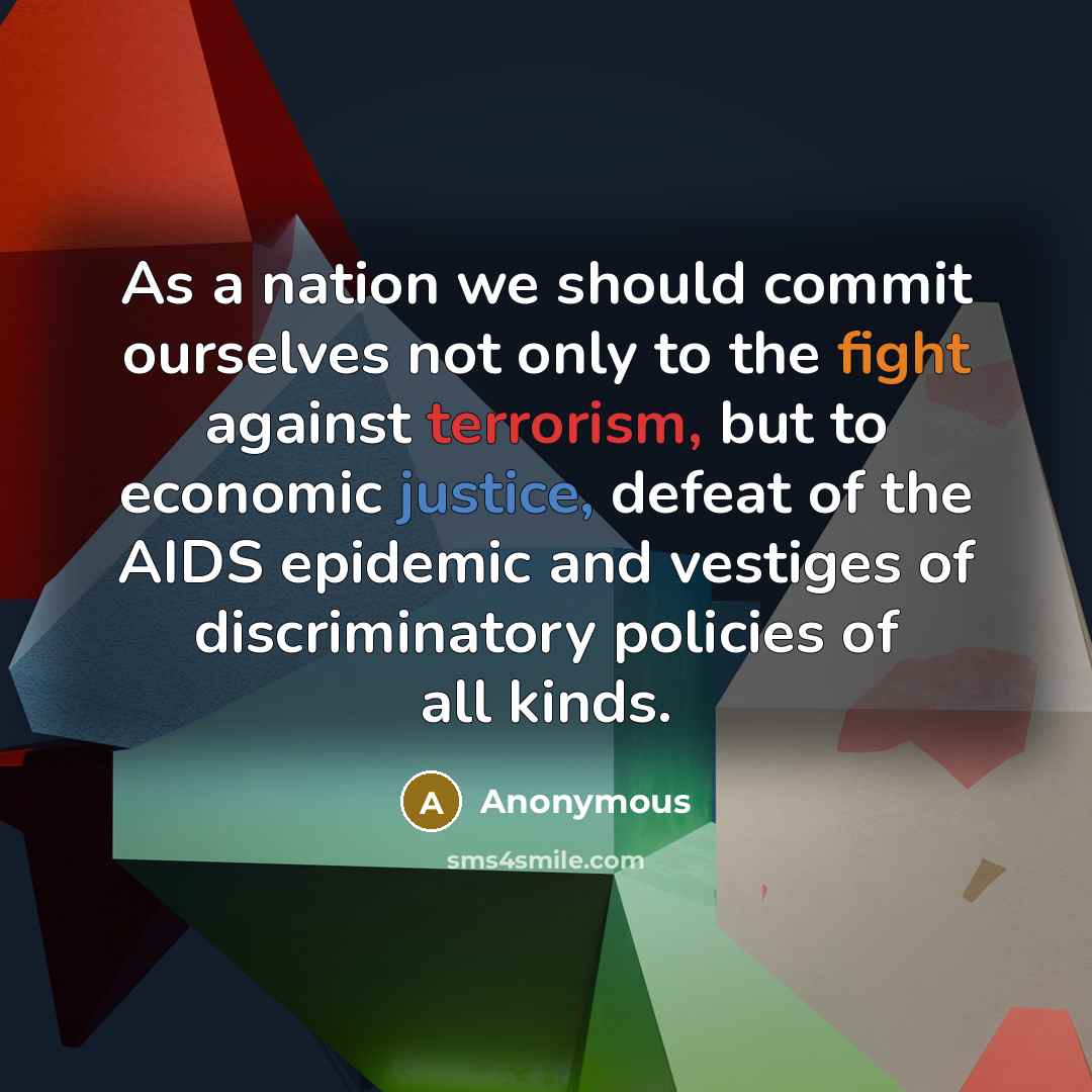“As a nation we should commit ourselves not only to the fight against terrorism, but to economic justice, defeat of the AIDS epidemic and vestiges of discriminatory policies of all kinds.” quote by Anonymous