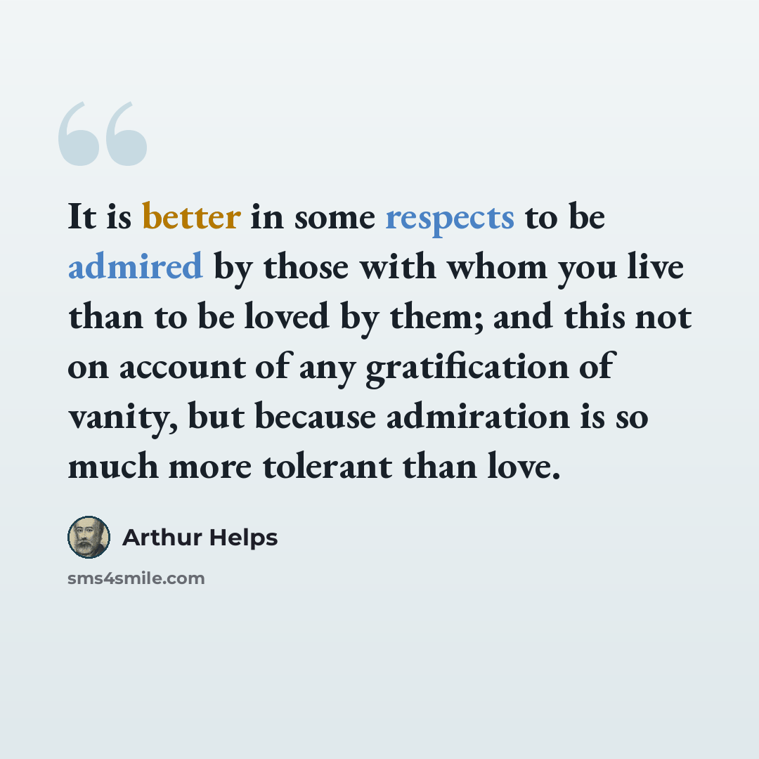 “It is better in some respects to be admired by those with whom you live than to be loved by them; and this not on account of any gratification of vanity, but because admiration is so much more tolerant than love.” quote by Arthur Helps