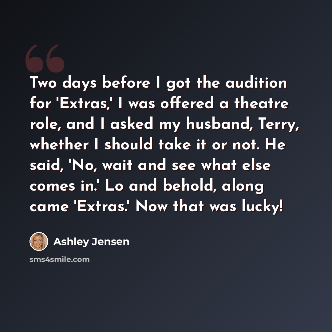 “Two days before I got the audition for 'Extras,' I was offered a theatre role, and I asked my husband, Terry, whether I should take it or not. He said, 'No, wait and see what else comes in.' Lo and behold, along came 'Extras.' Now that was lucky!” quote by Ashley Jensen