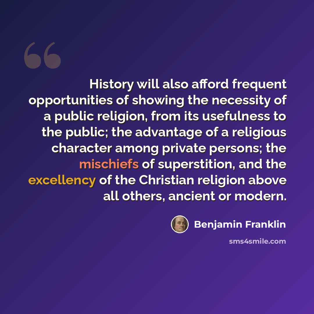 “History will also afford frequent opportunities of showing the necessity of a public religion, from its usefulness to the public; the advantage of a religious character among private persons; the mischiefs of superstition, and the excellency of the Christian religion above all others, ancient or…” quote by Benjamin Franklin