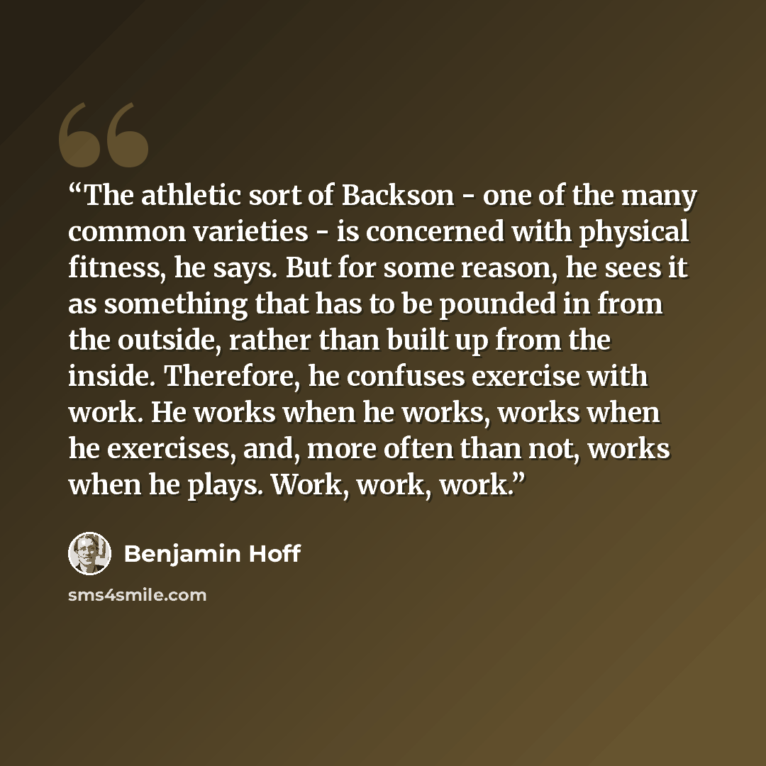 “The athletic sort of Backson - one of the many common varieties - is concerned with physical fitness, he says. But for some reason, he sees it as something that has to be pounded in from the outside, rather than built up from the inside. Therefore, he confuses exercise with work. He works when he…” quote by Benjamin Hoff