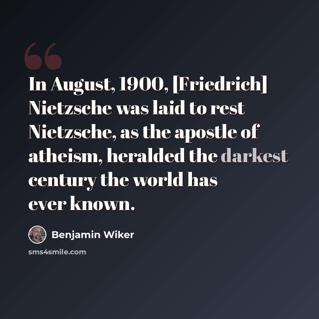 “In August, 1900, [Friedrich] Nietzsche was laid to rest Nietzsche, as the apostle of atheism, heralded the darkest century the world has ever known.” quote by Benjamin Wiker
