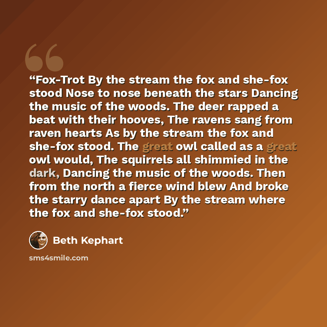 “Fox-Trot By the stream the fox and she-fox stood Nose to nose beneath the stars Dancing the music of the woods. The deer rapped a beat with their hooves, The ravens sang from raven hearts As by the stream the fox and she-fox stood. The great owl called as a great owl would, The squirrels all…” quote by Beth Kephart