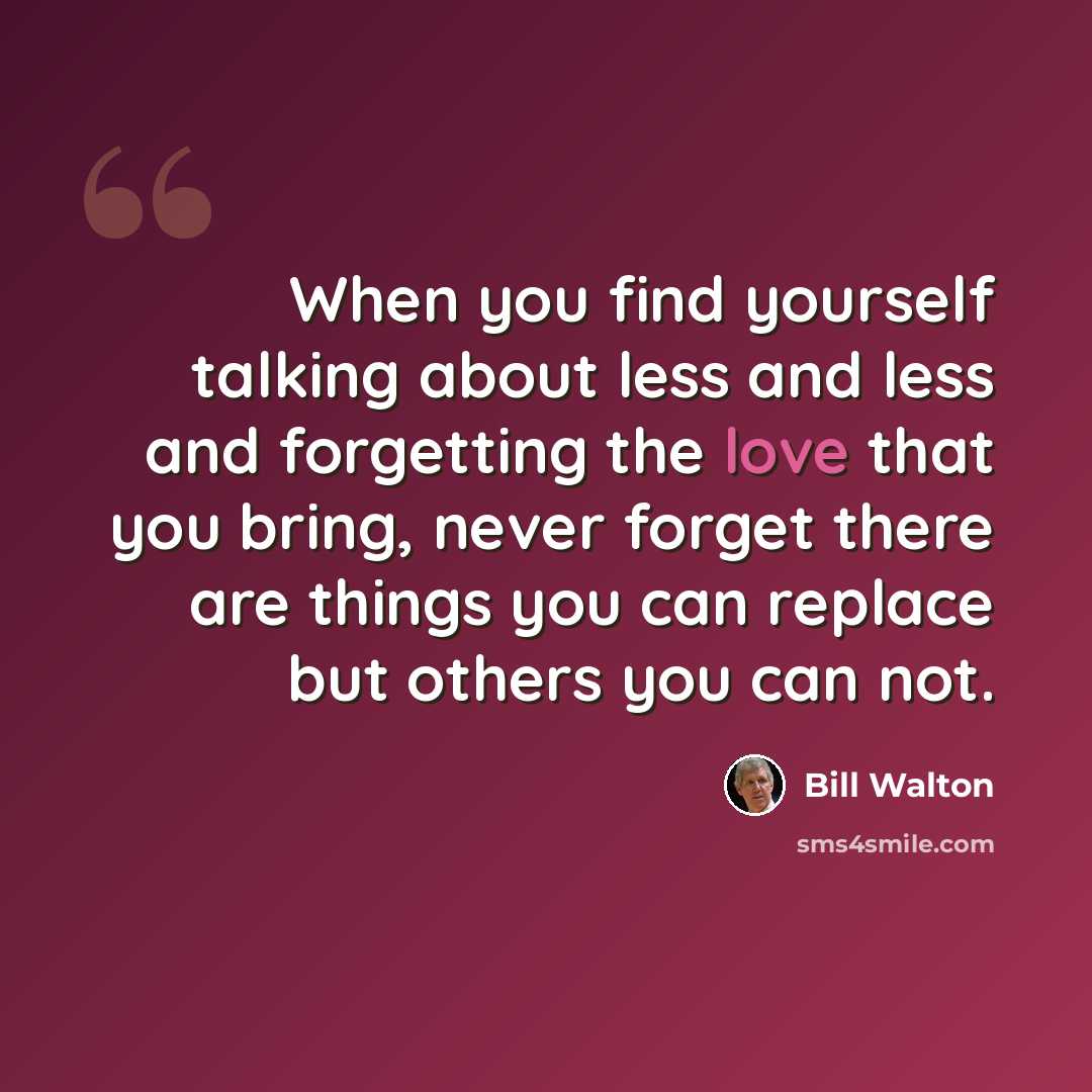 “When you find yourself talking about less and less and forgetting the love that you bring, never forget there are things you can replace but others you can not.” quote by Bill Walton