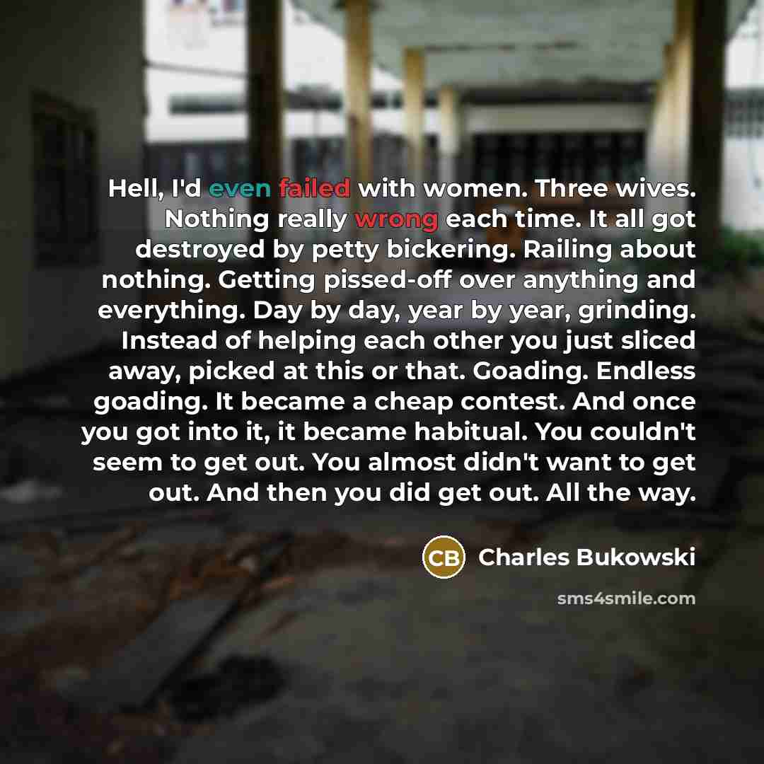 “Hell, I'd even failed with women. Three wives. Nothing really wrong each time. It all got destroyed by petty bickering. Railing about nothing. Getting pissed-off over anything and everything. Day by day, year by year, grinding. Instead of helping each other you just sliced away, picked at this or…” quote by Charles Bukowski