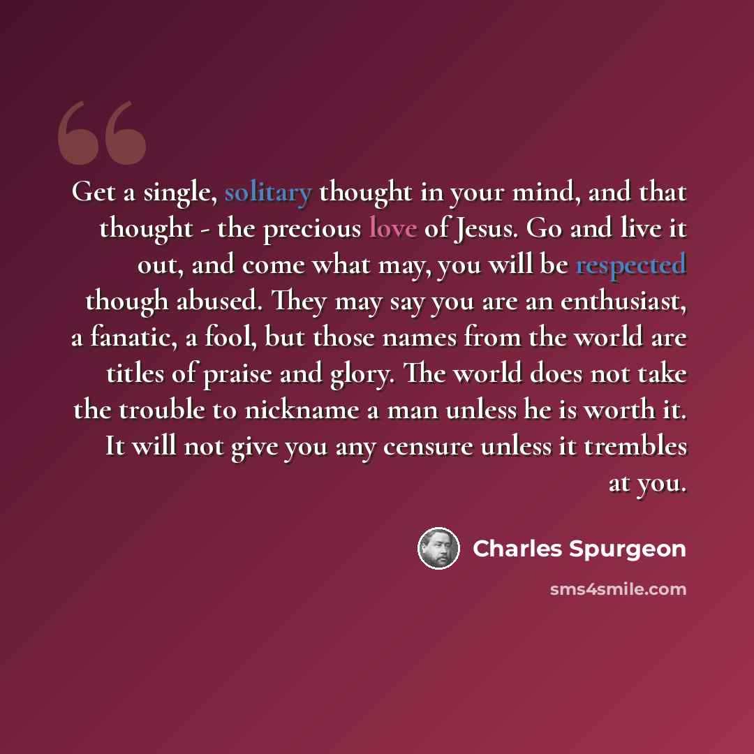 “Get a single, solitary thought in your mind, and that thought - the precious love of Jesus. Go and live it out, and come what may, you will be respected though abused. They may say you are an enthusiast, a fanatic, a fool, but those names from the world are titles of praise and glory. The world…” quote by Charles Spurgeon