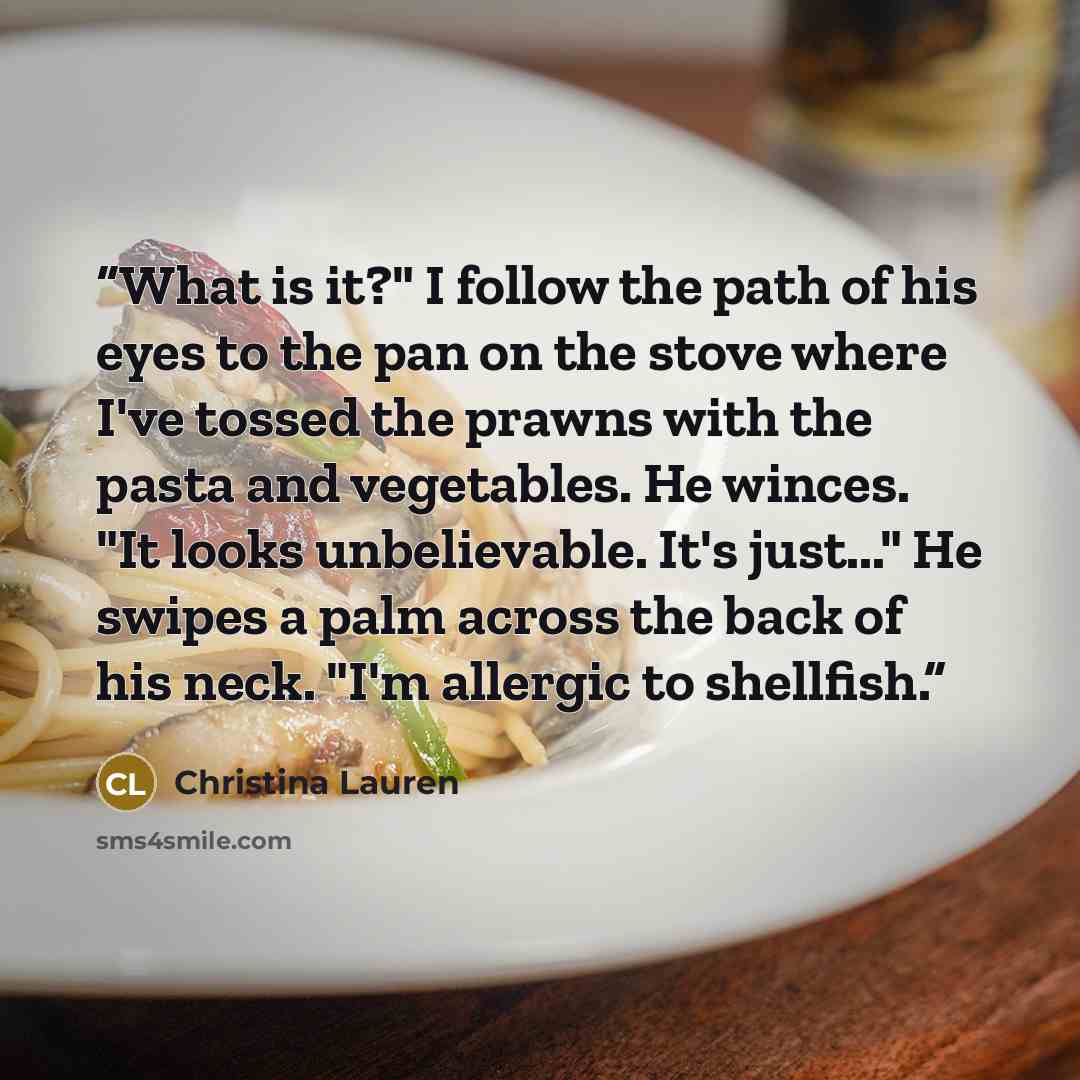 “What is it?" I follow the path of his eyes to the pan on the stove where I've tossed the prawns with the pasta and vegetables. He winces. "It looks unbelievable. It's just..." He swipes a palm across the back of his neck. "I'm allergic to shellfish.” quote by Christina Lauren