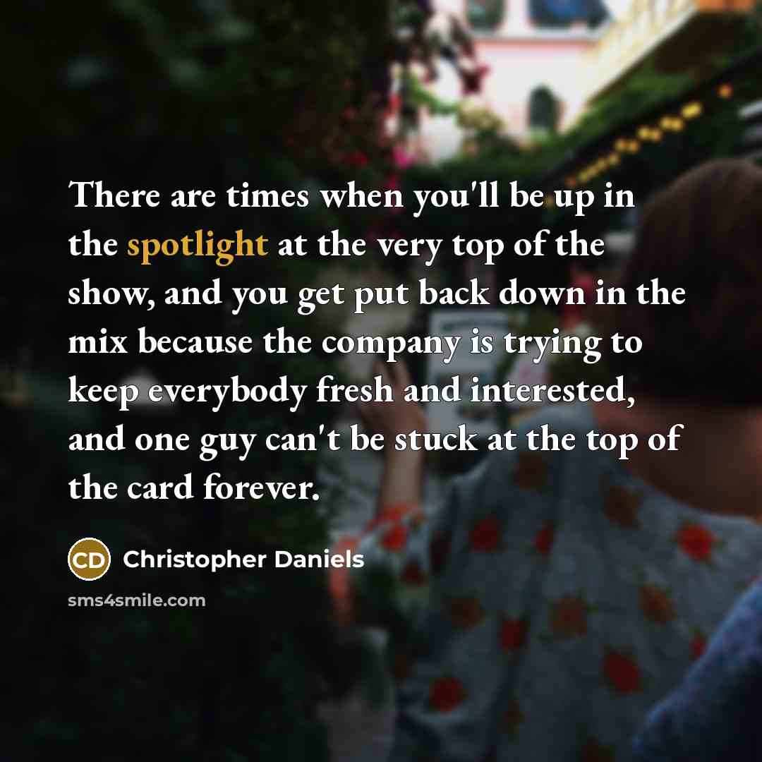 “There are times when you'll be up in the spotlight at the very top of the show, and you get put back down in the mix because the company is trying to keep everybody fresh and interested, and one guy can't be stuck at the top of the card forever.” quote by Christopher Daniels