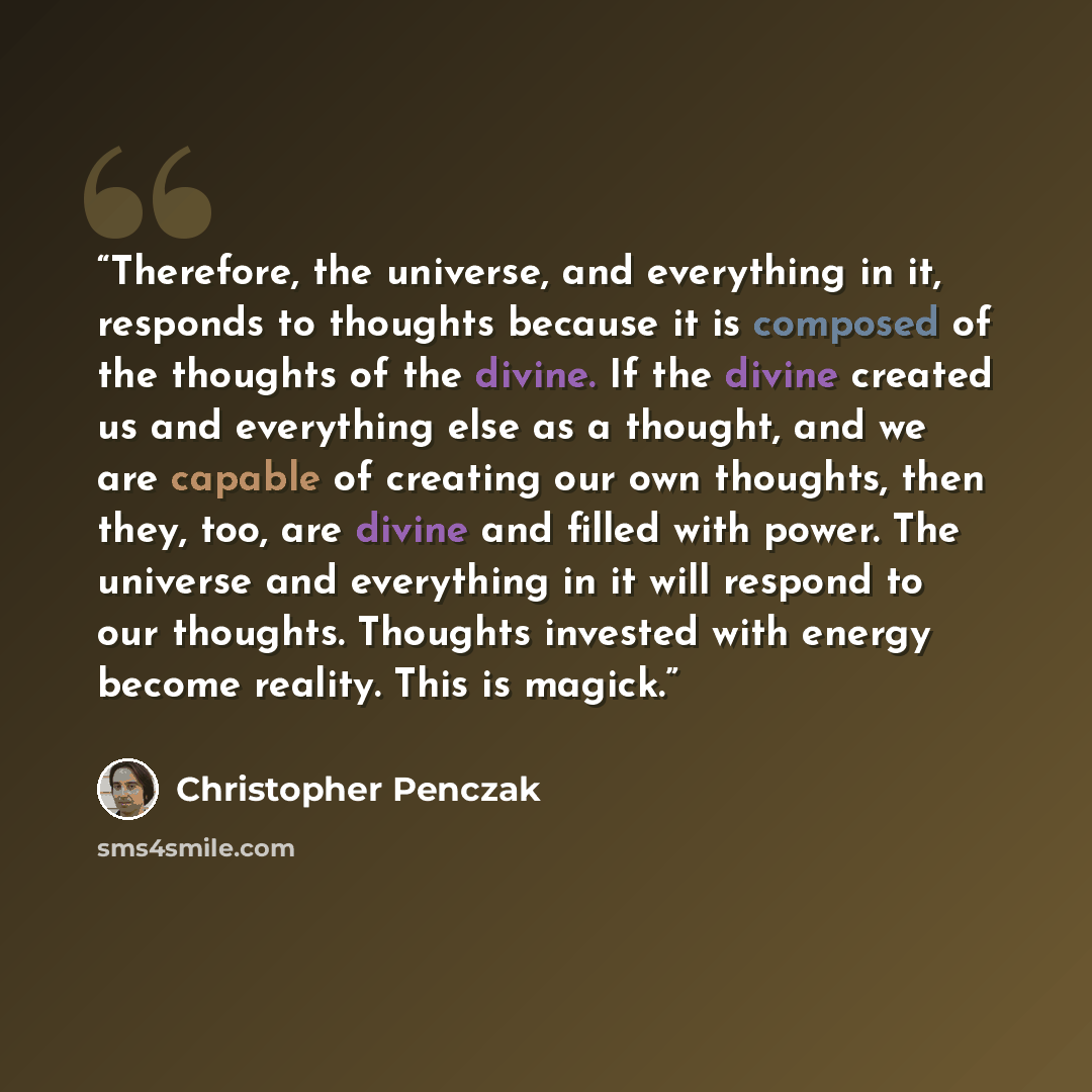“Therefore, the universe, and everything in it, responds to thoughts because it is composed of the thoughts of the divine. If the divine created us and everything else as a thought, and we are capable of creating our own thoughts, then they, too, are divine and filled with power. The universe and…” quote by Christopher Penczak