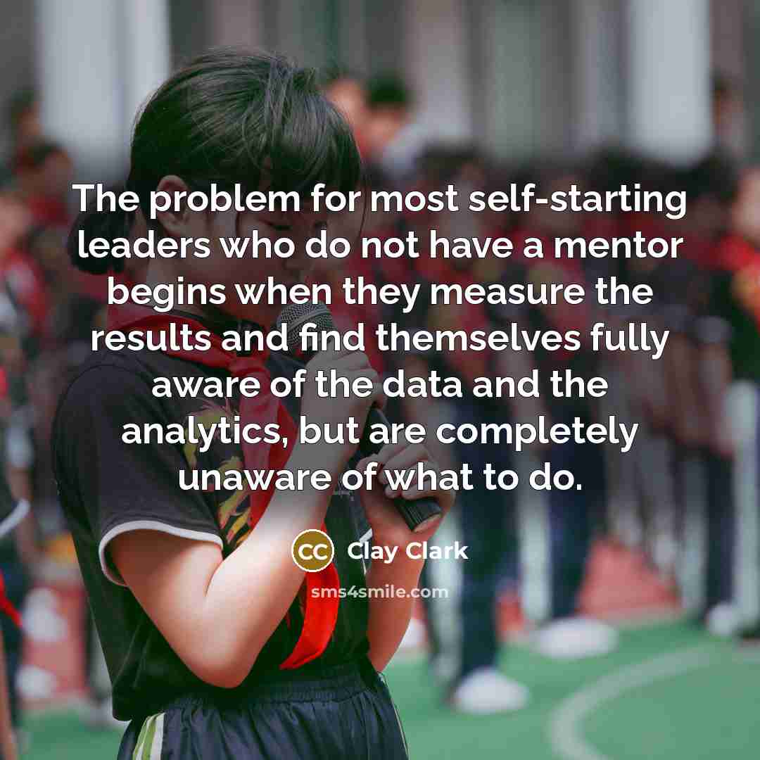 “The problem for most self-starting leaders who do not have a mentor begins when they measure the results and find themselves fully aware of the data and the analytics, but are completely unaware of what to do.” quote by Clay Clark