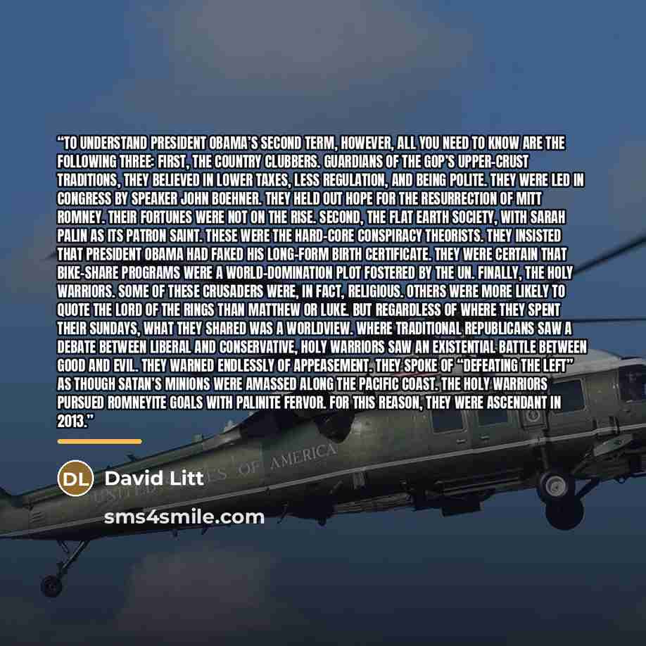 “To understand President Obama’s second term, however, all you need to know are the following three: First, the Country Clubbers. Guardians of the GOP’s upper-crust traditions, they believed in lower taxes, less regulation, and being polite. They were led in Congress by Speaker John Boehner. They…” quote by David Litt