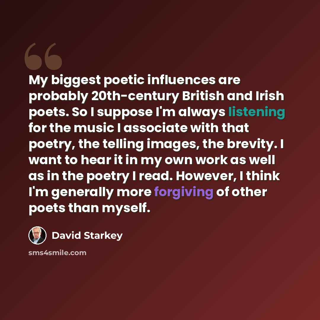 “My biggest poetic influences are probably 20th-century British and Irish poets. So I suppose I'm always listening for the music I associate with that poetry, the telling images, the brevity. I want to hear it in my own work as well as in the poetry I read. However, I think I'm generally more…” quote by David Starkey