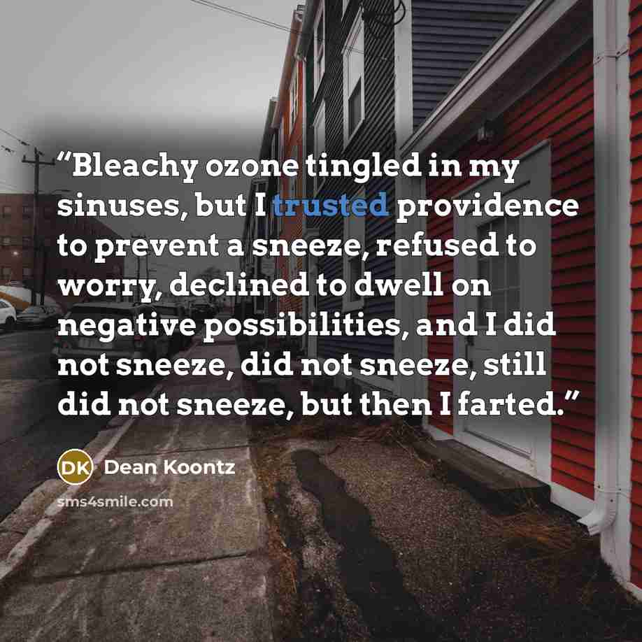 “Bleachy ozone tingled in my sinuses, but I trusted providence to prevent a sneeze, refused to worry, declined to dwell on negative possibilities, and I did not sneeze, did not sneeze, still did not sneeze, but then I farted.” quote by Dean Koontz