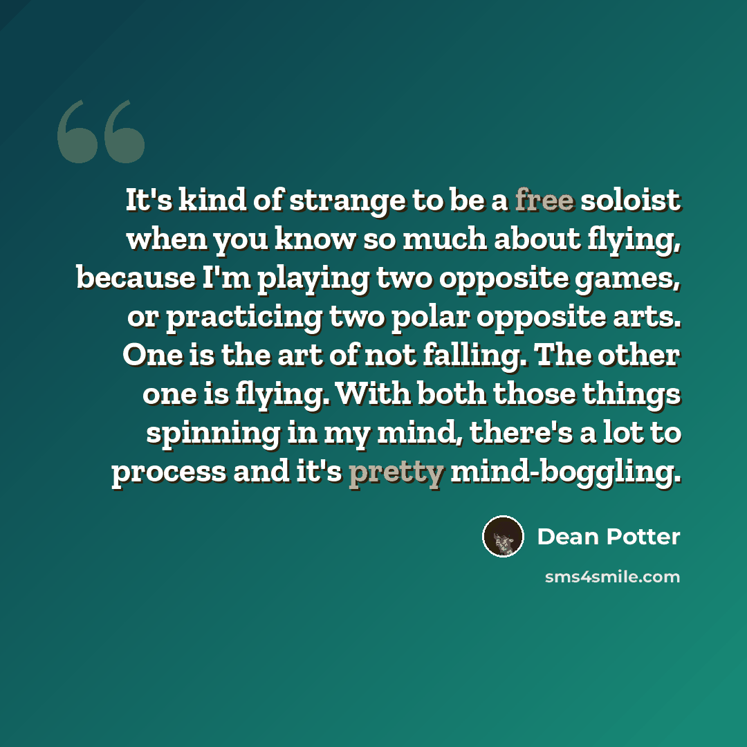 “It's kind of strange to be a free soloist when you know so much about flying, because I'm playing two opposite games, or practicing two polar opposite arts. One is the art of not falling. The other one is flying. With both those things spinning in my mind, there's a lot to process and it's pretty…” quote by Dean Potter