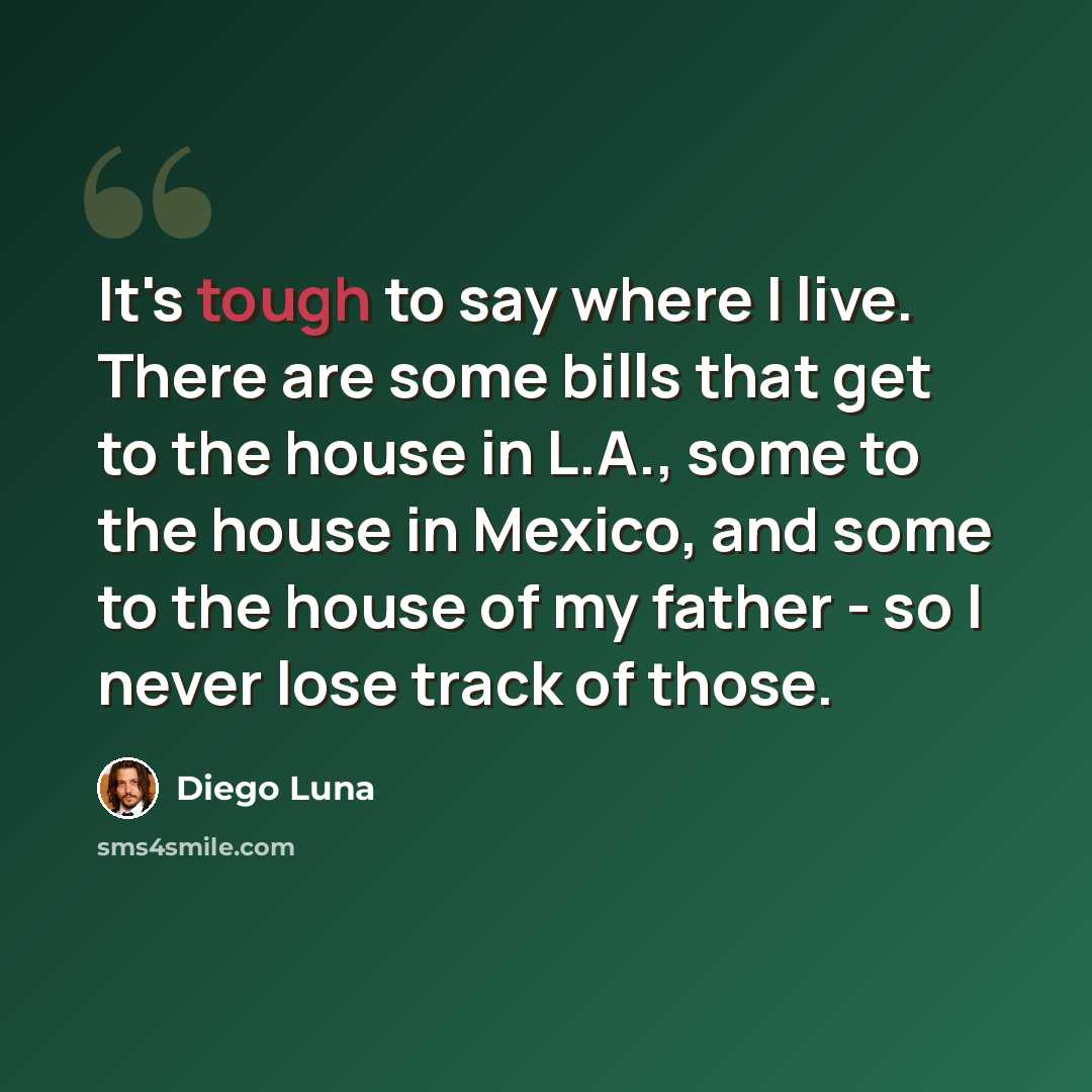 “It's tough to say where I live. There are some bills that get to the house in L.A., some to the house in Mexico, and some to the house of my father - so I never lose track of those.” quote by Diego Luna