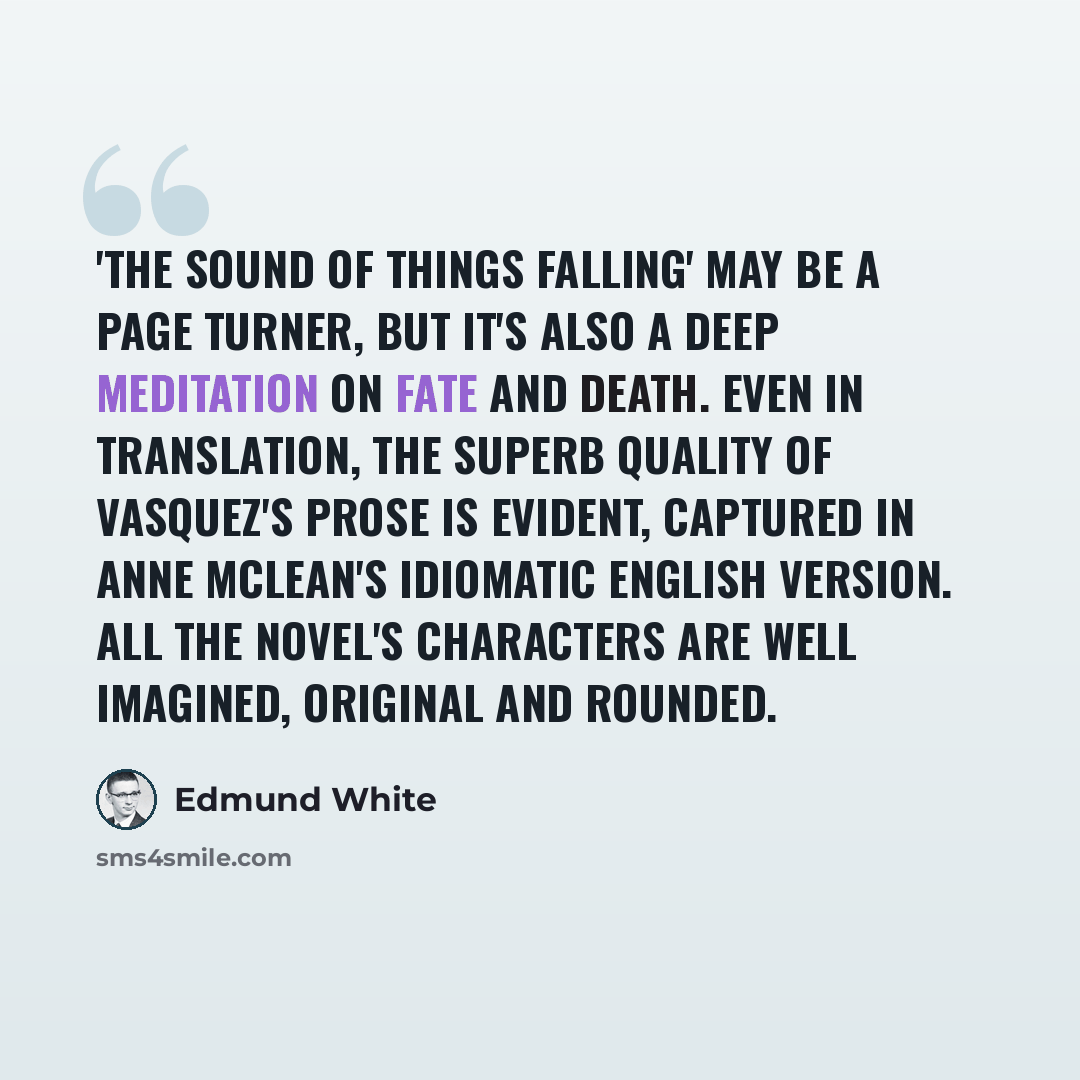 “'The Sound of Things Falling' may be a page turner, but it's also a deep meditation on fate and death. Even in translation, the superb quality of Vasquez's prose is evident, captured in Anne McLean's idiomatic English version. All the novel's characters are well imagined, original and rounded.” quote by Edmund White