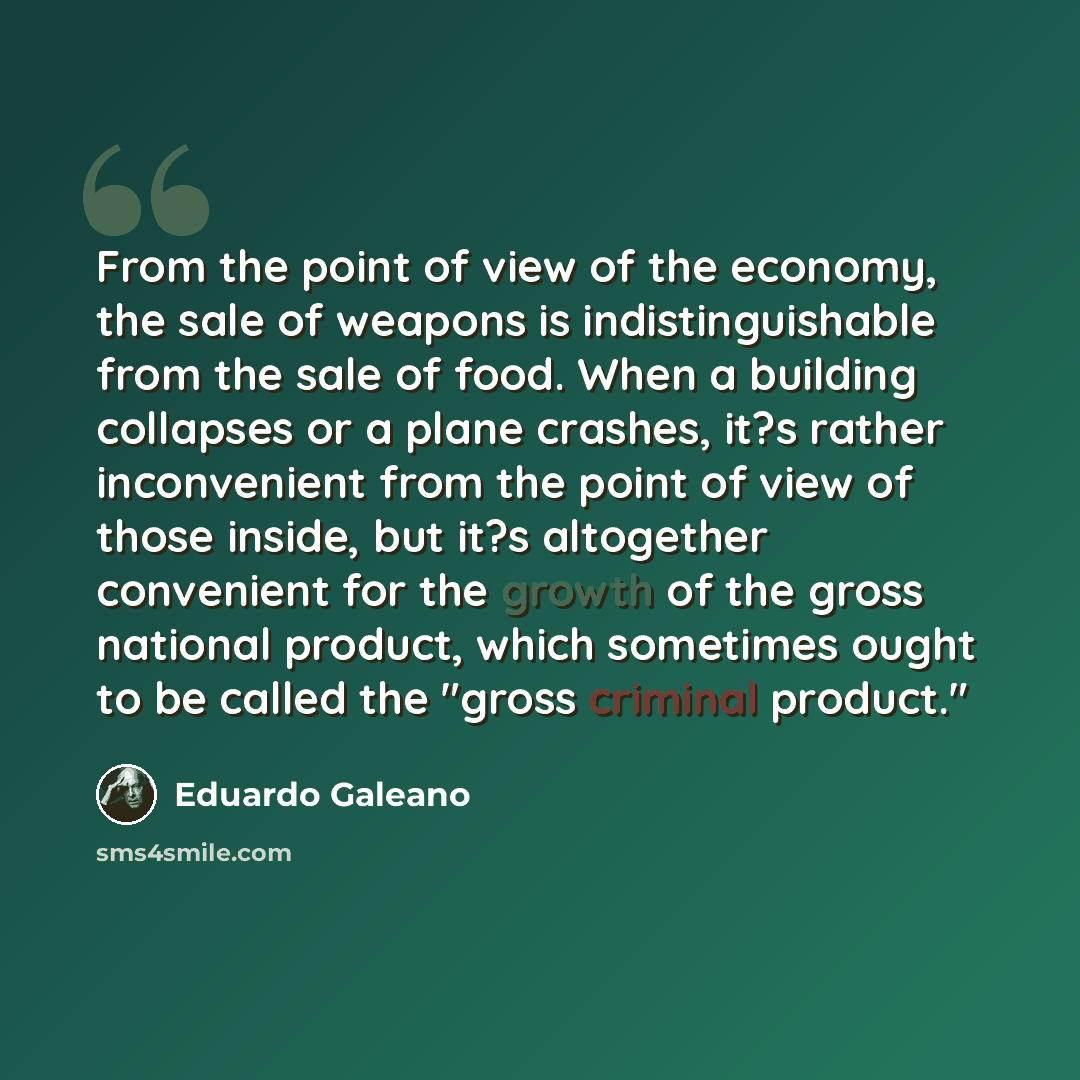 “From the point of view of the economy, the sale of weapons is indistinguishable from the sale of food. When a building collapses or a plane crashes, it?s rather inconvenient from the point of view of those inside, but it?s altogether convenient for the growth of the gross national product, which…” quote by Eduardo Galeano