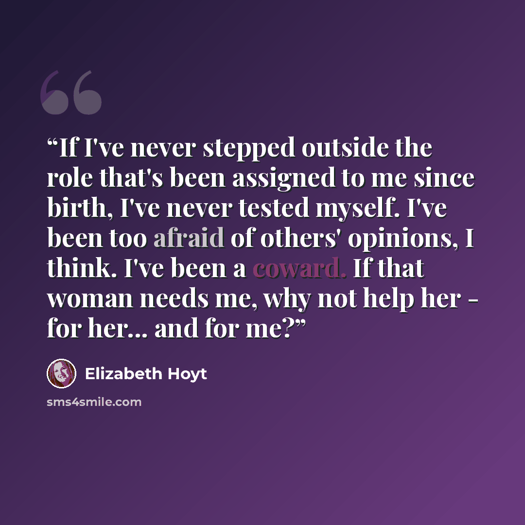 “If I've never stepped outside the role that's been assigned to me since birth, I've never tested myself. I've been too afraid of others' opinions, I think. I've been a coward. If that woman needs me, why not help her - for her... and for me?” quote by Elizabeth Hoyt