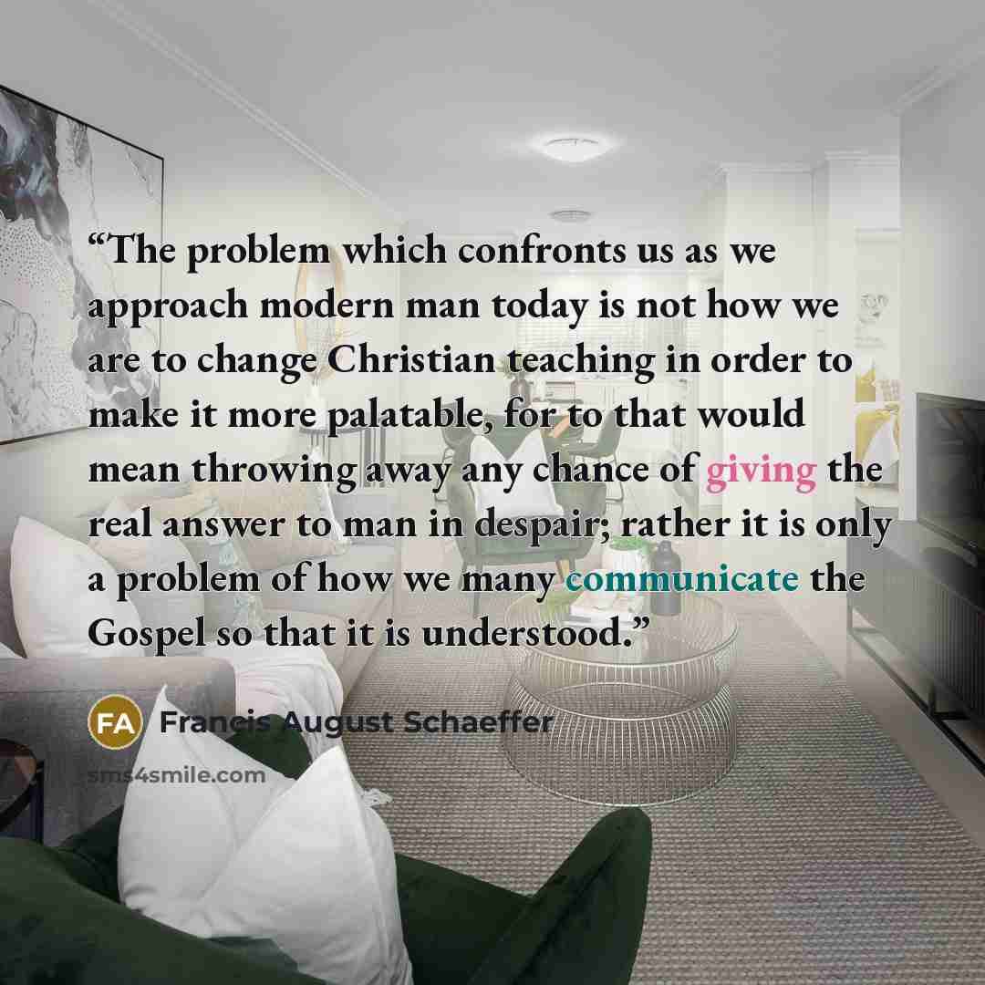 “The problem which confronts us as we approach modern man today is not how we are to change Christian teaching in order to make it more palatable, for to that would mean throwing away any chance of giving the real answer to man in despair; rather it is only a problem of how we many communicate the…” quote by Francis August Schaeffer