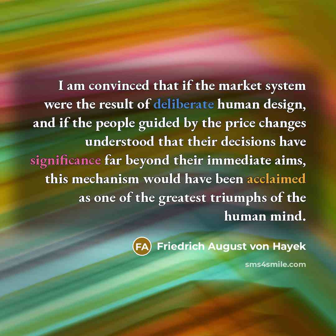 “I am convinced that if the market system were the result of deliberate human design, and if the people guided by the price changes understood that their decisions have significance far beyond their immediate aims, this mechanism would have been acclaimed as one of the greatest triumphs of the…” quote by Friedrich August von Hayek