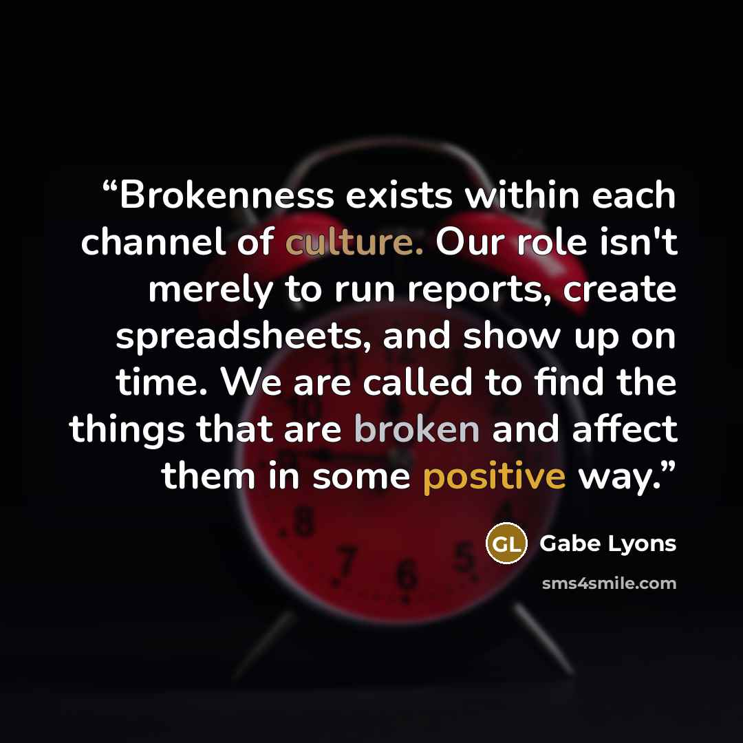 “Brokenness exists within each channel of culture. Our role isn't merely to run reports, create spreadsheets, and show up on time. We are called to find the things that are broken and affect them in some positive way.” quote by Gabe Lyons
