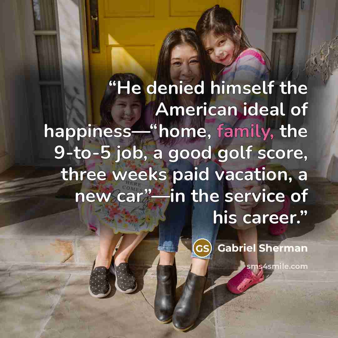 “He denied himself the American ideal of happiness—“home, family, the 9-to-5 job, a good golf score, three weeks paid vacation, a new car”—in the service of his career.” quote by Gabriel Sherman