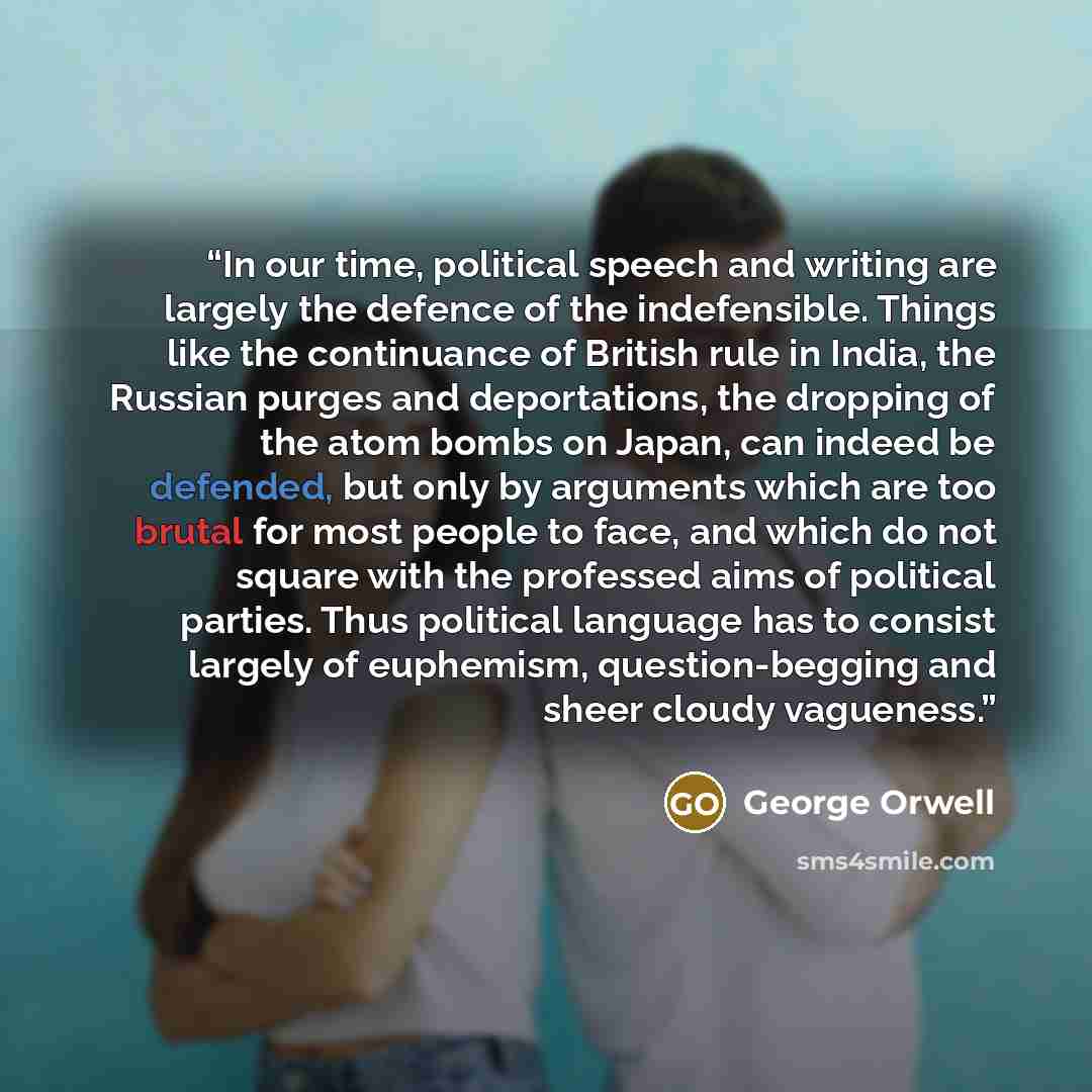 “In our time, political speech and writing are largely the defence of the indefensible. Things like the continuance of British rule in India, the Russian purges and deportations, the dropping of the atom bombs on Japan, can indeed be defended, but only by arguments which are too brutal for most…” quote by George Orwell