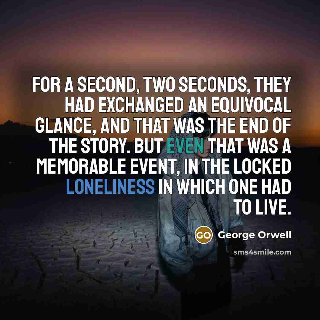 “For a second, two seconds, they had exchanged an equivocal glance, and that was the end of the story. But even that was a memorable event, in the locked loneliness in which one had to live.” quote by George Orwell