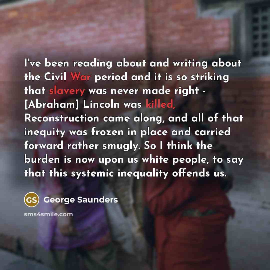 “I've been reading about and writing about the Civil War period and it is so striking that slavery was never made right - [Abraham] Lincoln was killed, Reconstruction came along, and all of that inequity was frozen in place and carried forward rather smugly. So I think the burden is now upon us…” quote by George Saunders