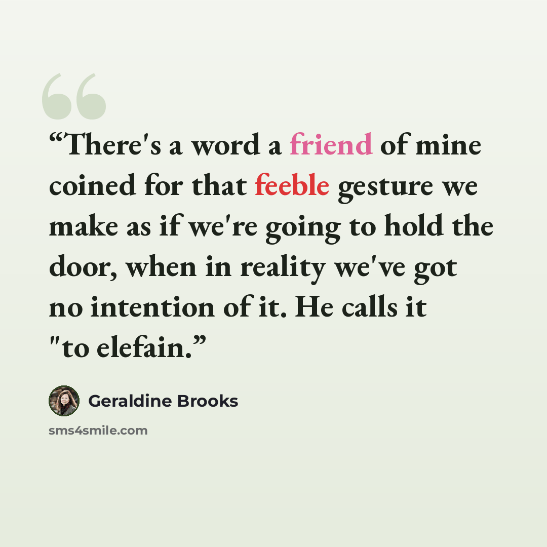 “There's a word a friend of mine coined for that feeble gesture we make as if we're going to hold the door, when in reality we've got no intention of it. He calls it "to elefain.” quote by Geraldine Brooks