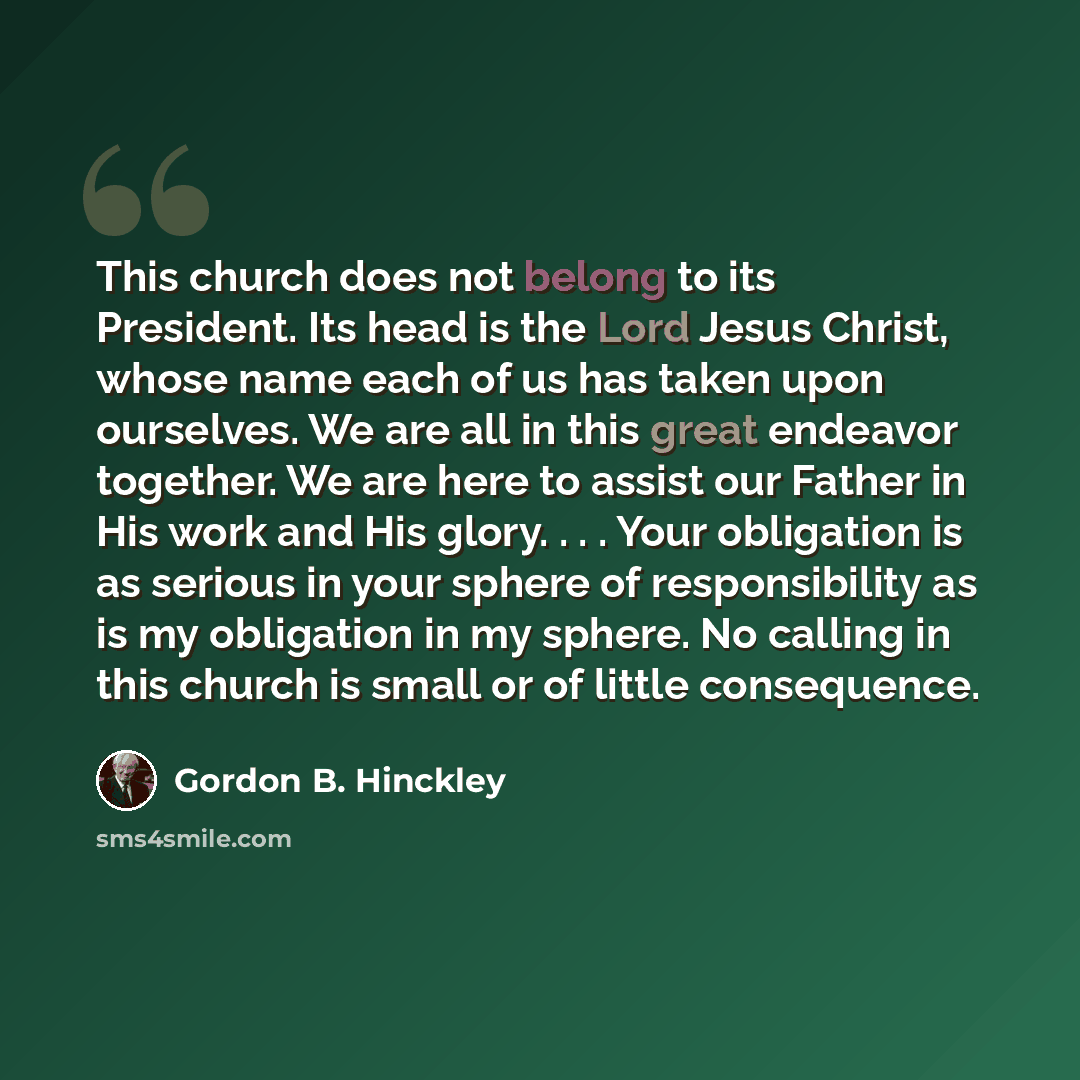 “This church does not belong to its President. Its head is the Lord Jesus Christ, whose name each of us has taken upon ourselves. We are all in this great endeavor together. We are here to assist our Father in His work and His glory. . . . Your obligation is as serious in your sphere of…” quote by Gordon B. Hinckley